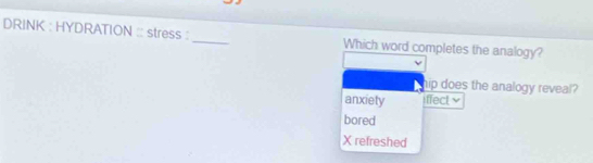 DRINK : HYDRATION :: stress :_ Which word completes the analogy?
hip does the analogy reveal?
anxiety iffect
bored
X refreshed