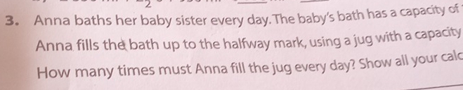 Anna baths her baby sister every day.The baby's bath has a capacity of 
Anna fills the bath up to the halfway mark, using a jug with a capacity 
How many times must Anna fill the jug every day? Show all your calc