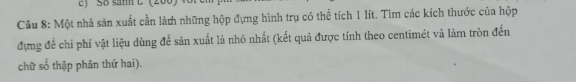 SB sanh C (200) 
Câu 8: Một nhà sản xuất cần làn những hộp đựng hình trụ có thể tích 1 lít. Tìm các kích thước của hộp 
đựng để chi phí vật liệu dùng để sản xuất là nhỏ nhất (kết quả được tính theo centimét và làm tròn đến 
chữ số thập phân thứ hai).