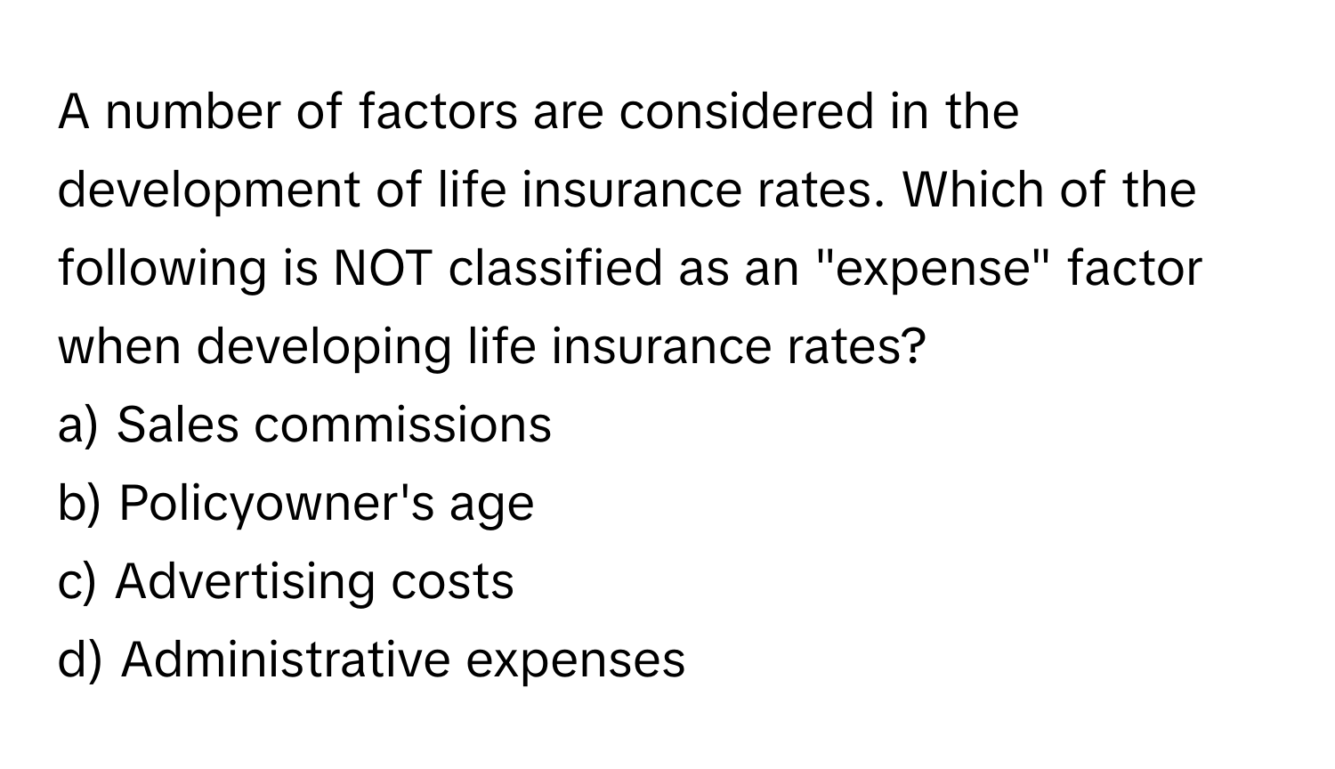 A number of factors are considered in the development of life insurance rates. Which of the following is NOT classified as an "expense" factor when developing life insurance rates?

a) Sales commissions
b) Policyowner's age
c) Advertising costs
d) Administrative expenses