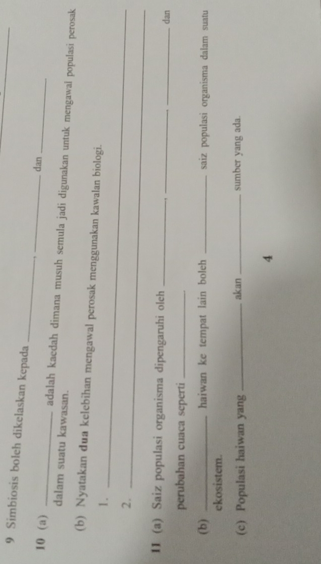 Simbiosis boleh dikelaskan kepada 
_ 
,_ dan 
10 (a) _adalah kaedah dimana musuh semula jadi digunakan untuk mengawal populasi perosak 
dalam suatu kawasan. 
(b) Nyatakan dua kelebihan mengawal perosak menggunakan kawalan biologi. 
1._ 
2._ 
11 (a) Saiz populasi organisma dipengaruhi oleh_ 
_ 
_dan 
perubahan cuaca seperti_ 
(b) _haiwan ke tempat lain boleh _saiz populasi organisma dalam suatu 
ekosistem. 
(c) Populasi haiwan yang _akan _sumber yang ada. 
4