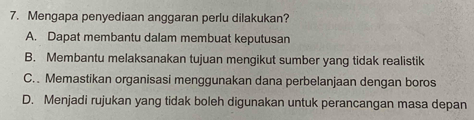 Mengapa penyediaan anggaran perlu dilakukan?
A. Dapat membantu dalam membuat keputusan
B. Membantu melaksanakan tujuan mengikut sumber yang tidak realistik
C. Memastikan organisasi menggunakan dana perbelanjaan dengan boros
D. Menjadi rujukan yang tidak boleh digunakan untuk perancangan masa depan