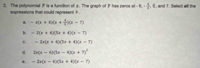 The polynomial P is a function of ±. The graph of P has zeros at -6, - 4/5 , 0 , and 7. Select all the
expressions that could represent # .
a. -x(x+6)(x+ 4/5 )(x-7)
b. -2(x+6)(5x+4)(x-7)
C. -2x(x+6)(5x+4)(x-7)
d. 2x(x-6)(5x-4)(x+7)^2
e. -2x(x-6)(5x+4)(x-7)