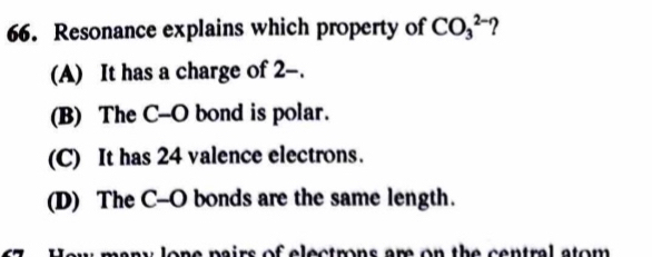 Resonance explains which property of CO_3^(2-)
(A) It has a charge of 2 -.
(B) The C-O bond is polar.
(C) It has 24 valence electrons.
(D) The C-O bonds are the same length.
any lone pairs of electrons am on the central stom