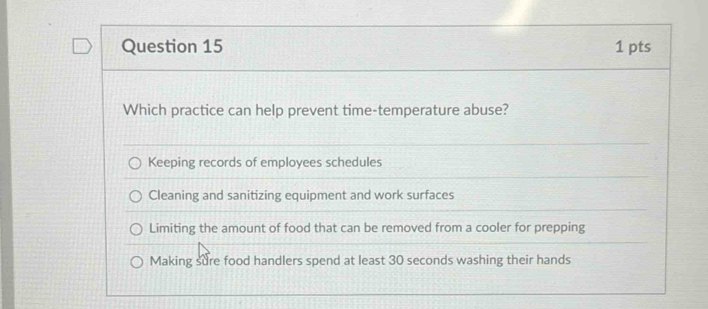 Which practice can help prevent time-temperature abuse?
Keeping records of employees schedules
Cleaning and sanitizing equipment and work surfaces
Limiting the amount of food that can be removed from a cooler for prepping
Making sure food handlers spend at least 30 seconds washing their hands