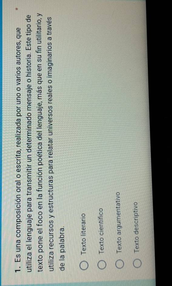 Es una composición oral o escrita, realizada por uno o varios autores, que *
utiliza el lenguaje para transmitir un determinado mensaje o historia. Este tipo de
texto pone el foco en la función poética del lenguaje, más que en su fin utilitario, y
utiliza recursos y estructuras para relatar universos reales o imaginarios a través
de la palabra.
Texto literario
Texto científico
Texto argumentativo
Texto descriptivo