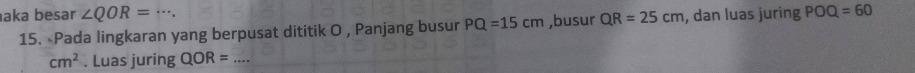 aka besar ∠ QOR=·s. QR=25cm , dan luas juring POQ=60
15. Pada lingkaran yang berpusat dititik O , Panjang busur PQ=15cm ,busur
cm^2. Luas juring QOR= _