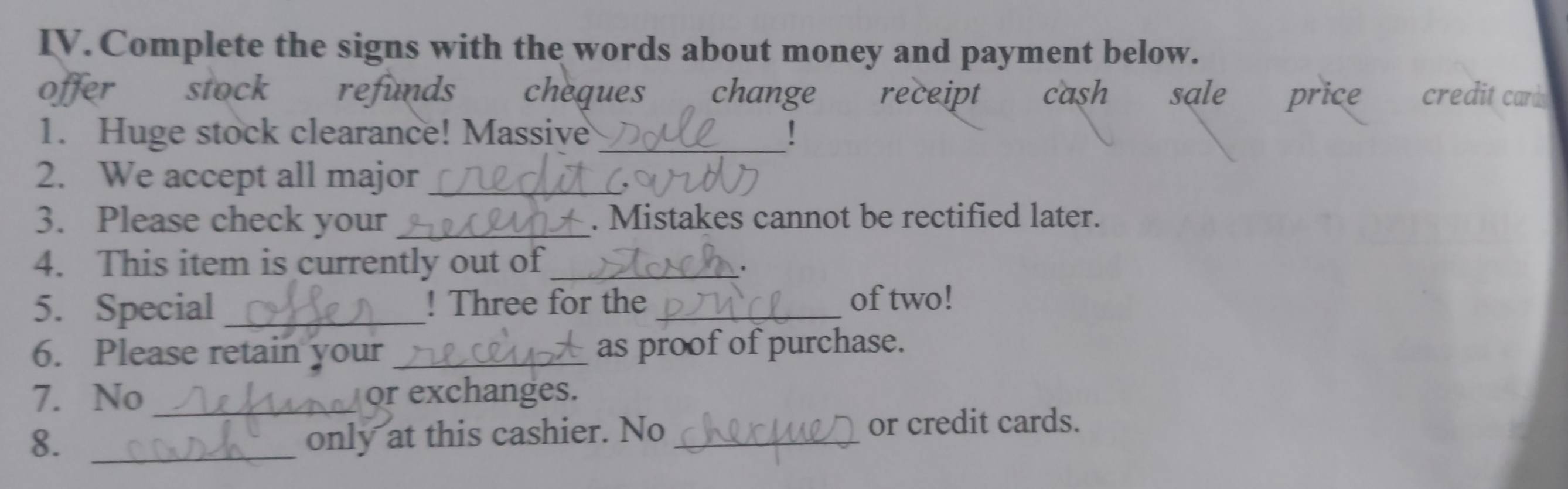 Complete the signs with the words about money and payment below.
offer stock refunds cheques change receipt cash sale price credit card 
1. Huge stock clearance! Massive !
2. We accept all major_
3. Please check your _. Mistakes cannot be rectified later.
4. This item is currently out of_
.
5. Special_ ! Three for the_ of two!
6. Please retain your_ as proof of purchase.
7. No_ or exchanges.
8. _only at this cashier. No_
or credit cards.