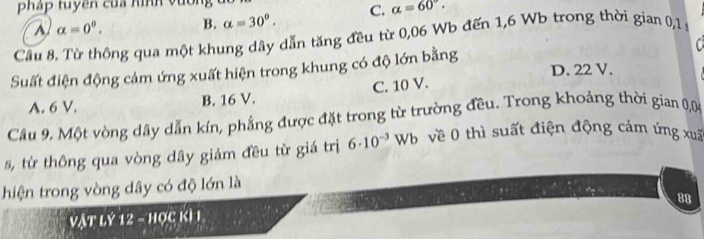 pháp tuyền của hình vốn
alpha =0^0,
B. alpha =30°.
C. alpha =60°. 
Cầu 8. Từ thông qua một khung dây dẫn tăng đều từ 0,06 Wb đến 1,6 Wb trong thời gian 0,1 s
C
Suất điện động cảm ứng xuất hiện trong khung có độ lớn bằng D. 22 V.
A. 6 V. B. 16 V. C. 10 V.
Câu 9. Một vòng dây dẫn kín, phẳng được đặt trong từ trường đều. Trong khoảng thời gian 0,04
s, từ thông qua vòng dây giảm đều từ giá trị 6· 10^(-3)Wb về 0 thì suất điện động cảm ứng xuã
hiện trong vòng dây có độ lớn là
88
Vật lý 12 - học kì