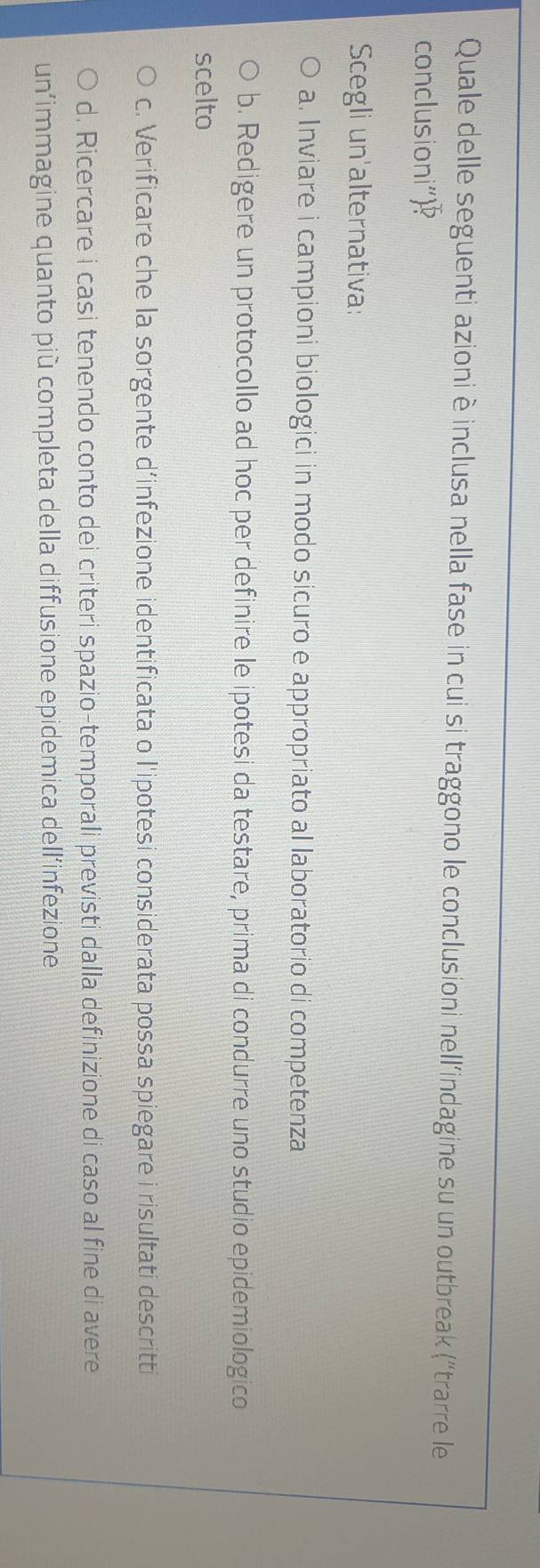 Quale delle seguenti azioniè inclusa nella fase in cui si traggono le conclusioni nell’indagine su un outbreak (“trarre le
conclusioni"
Scegli un'alternativa:
a. Inviare i campioni biologici in modo sicuro e appropriato al laboratorio di competenza
b. Redigere un protocollo ad hoc per definire le ipotesi da testare, prima di condurre uno studio epidemiologico
scelto
c. Verificare che la sorgente d’infezione identificata o l'ipotesi considerata possa spiegare i risultati descritti
d. Ricercare i casi tenendo conto dei criteri spazio-temporali previsti dalla definizione di caso al fine di avere
un’immagine quanto più completa della diffusione epidemica dell’infezione