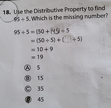 Use the Distributive Property to find
95/ 5. Which is the missing number?
95/ 5=(50+ / 5
=(50/ 5)+( (_ ÷ 5)
=10+9
=19
A 5
⑧ 15
Ⓒ 35
⑦ 45