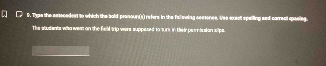 Type the antecedent to which the bold pronoun(s) refers in the following sentence. Use exact spelling and correct spacing. 
The students who went on the field trip were supposed to turn in their permission slips.