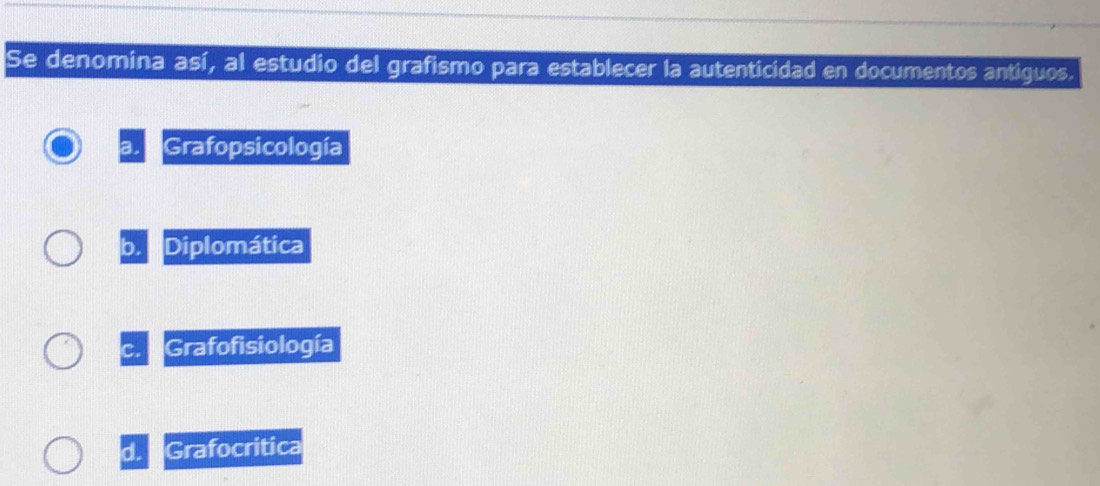 Se denomina así, al estudio del grafismo para establecer la autenticidad en documentos antiguos.
a. Grafopsicología
0 Diplomática
Grafofisiología
d. Grafocritica