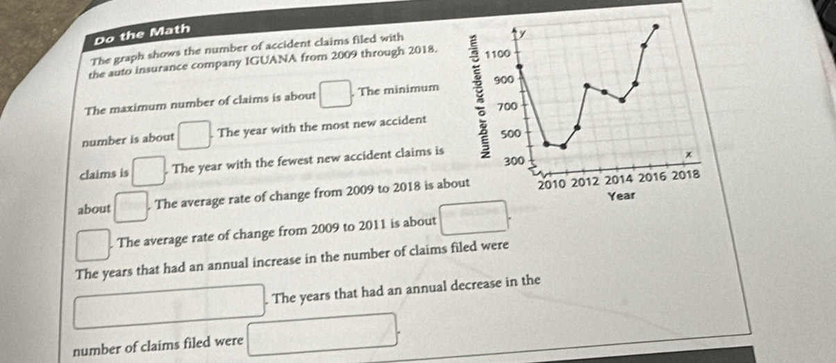 Do the Math 
The graph shows the number of accident claims filed with 
y 
the auto insurance company IGUANA from 2009 through 2018. 
The maximum number of claims is about □. The minimum E 1100 900
700
number is about □. The year with the most new accident
500
claims is □. The year with the fewest new accident claims is 300
about □. The average rate of change from 2009 to 2018 is about 2010 2012 2014 2016
2018
Year
□. The average rate of change from 2009 to 2011 is about □. 
The years that had an annual increase in the number of claims filed were 
. The years that had an annual decrease in the 
□ 
number of claims filed were 
2