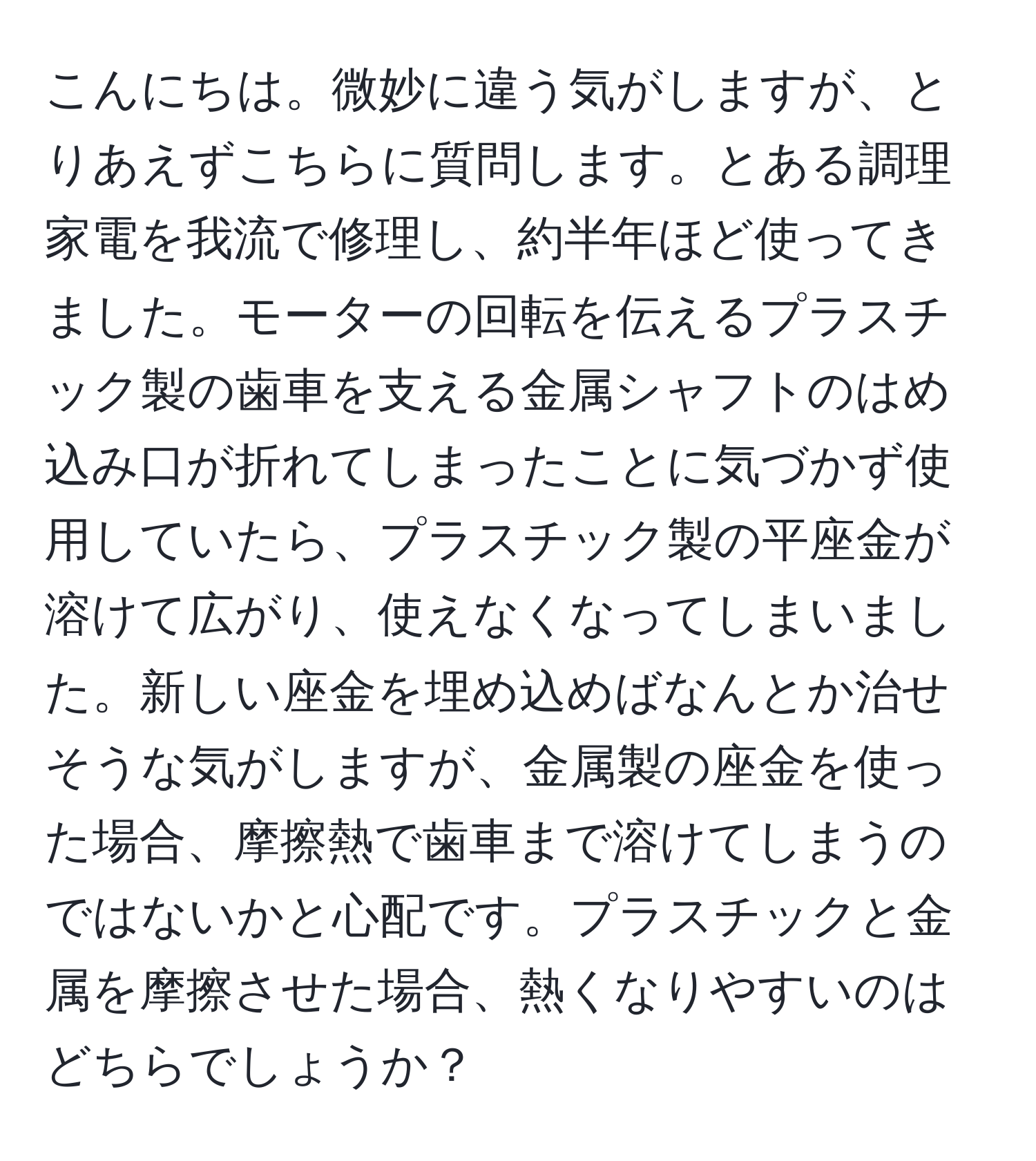 こんにちは。微妙に違う気がしますが、とりあえずこちらに質問します。とある調理家電を我流で修理し、約半年ほど使ってきました。モーターの回転を伝えるプラスチック製の歯車を支える金属シャフトのはめ込み口が折れてしまったことに気づかず使用していたら、プラスチック製の平座金が溶けて広がり、使えなくなってしまいました。新しい座金を埋め込めばなんとか治せそうな気がしますが、金属製の座金を使った場合、摩擦熱で歯車まで溶けてしまうのではないかと心配です。プラスチックと金属を摩擦させた場合、熱くなりやすいのはどちらでしょうか？