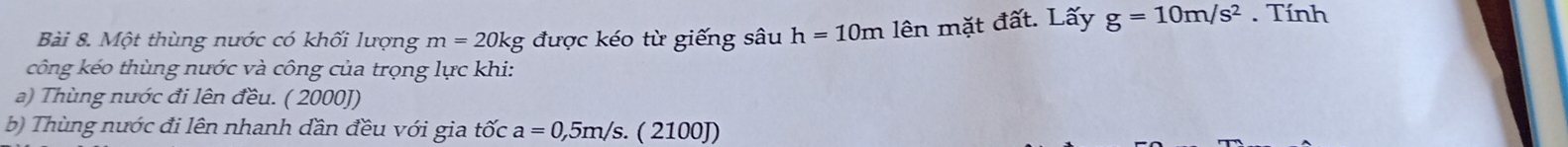 Một thùng nước có khối lượng m=20kg được kéo từ giếng sâu h=10m lên mặt đất. Lấy g=10m/s^2. Tính 
công kéo thùng nước và công của trọng lực khi: 
a) Thùng nước đi lên đều. ( 2000J) 
b) Thùng nước đi lên nhanh dần đều với gia tốc a=0,5m/s. ( 2100J)