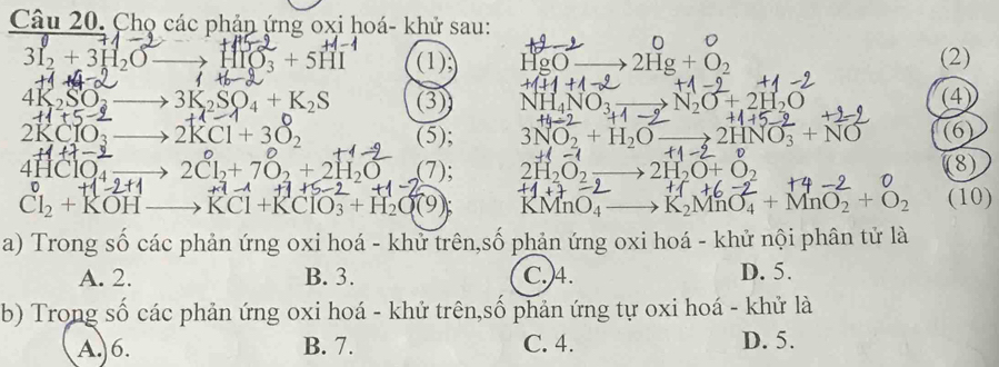 Chọ các phản ứng oxi hoá- khử sau:
0
3I_2+3H_2O HIO_3+5HI (1) HgO 2Hg+O_2 (2)
(
+1+1
4k
3K_2SO_4+K_2S (3) N N_2O+2H_2O (4)
f(j-
2KCIO 2KCl+3O_2 (5); 3NO_2+H_2O 2HNO_3+NO (6)
t 
4HClO₄ 2Cl_2+7O_2+2H_2O (7); 2H_2O_2 2H_2O+O_2 (8)
Cl_2+KOH KCl+KClO_3+H_2O(9); KI MnO_4 K_2MnO_4+MnO_2+O_2 (10)
a) Trong số các phản ứng oxi hoá - khử trên,số phản ứng oxi hoá - khử nội phân tử là
A. 2. B. 3. C.)4. D. 5.
b) Trong số các phản ứng oxi hoá - khử trên,số phản ứng tự oxi hoá - khử là
A. 6. B. 7. C. 4. D. 5.