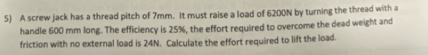 A screw jack has a thread pitch of 7mm. It must raise a load of 6200N by turning the thread with a 
handle 600 mm long. The efficiency is 25%, the effort required to overcome the dead weight and 
friction with no external load is 24N. Calculate the effort required to lift the load.