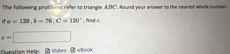 The following problems refer to triangle ABC. Round your answer to the nearest whole number. 
If a=139, b=76, C=120° , find c.
c= □ 
Ouestion Help: Video eBook