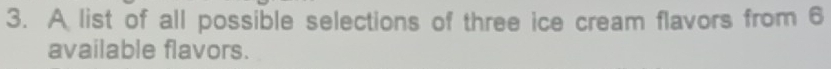 A list of all possible selections of three ice cream flavors from 6
available flavors.