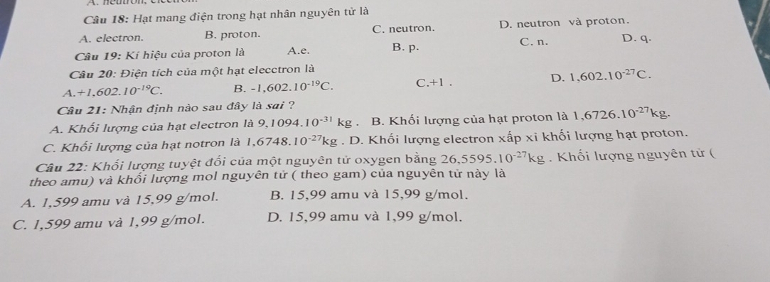 Hạt mang điện trong hạt nhân nguyên tử là
A. electron. B. proton. C. neutron. D. neutron và proton.
Câu 19: Kí hiệu của proton là A.e. B. p. C. n. D. q.
Câu 20: Điện tích của một hạt elecctron là
A. +1,602.10^(-19)C. B. -1,602..10^(-19)C. C. +1.
D. 1,602.10^(-27)C. 
Câu 21: Nhận định nào sau đây là sai ?
A. Khối lượng của hạt electron là 9,1094..10^(-31)kg B. Khối lượng của hạt proton là 1,6726.10^(-27)kg.
C. Khối lượng của hạt notron là 1,6748.10^(-27)kg. D. Khối lượng electron xấp xi khối lượng hạt proton.
Câu 22: Khối lượng tuyệt đối của một nguyên tử oxygen bằng 26,5595.10^(-27)kg Khối lượng nguyên tử (
theo amu) và khối lượng mol nguyên tử ( theo gam) của nguyên tử này là
A. 1,599 amu và 15,99 g/mol. B. 15,99 amu và 15,99 g/mol.
C. 1,599 amu và 1,99 g/mol. D. 15,99 amu và 1,99 g/mol.