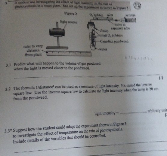 A student was investigating the effect of light intensity on the rate of () 
photosynthesis in a water plant. She set up the experiment as shown in Figure 3 
Figure 3 O, hubble ruler syringe 
light source 
water in 
clamp capillary tube 
mall ule 
Canadian pondweed 
ruler to vary 
distance water 
from plant 
3.1 Predict what will happen to the volume of gas produced 
when the light is moved closer to the pondweed. 
_ 
[1] 
3.2 The formula 1/distan ce^2 can be used as a measure of light intensity. It's called the inverse 
square law. Use the inverse square law to calculate the light intensity when the lamp is 20 cm
from the pondweed. 
light intensity = _arbitrary unit 
3. 3 * Suggest how the student could adapt the experiment shown in Figure 3 
to investigate the effect of temperature on the rate of photosynthesis. 
_ 
Include details of the variables that should be controlled. 
_