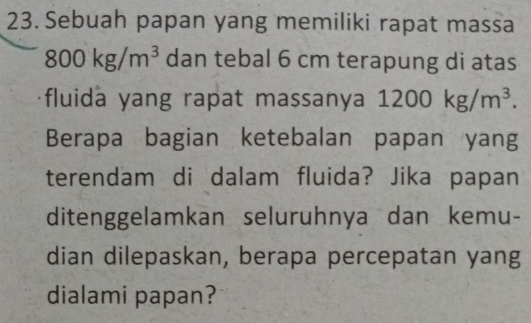 Sebuah papan yang memiliki rapat massa
800kg/m^3 dan tebal 6 cm terapung di atas 
fluida yang rapat massanya 1200kg/m^3. 
Berapa bagian ketebalan papan yang 
terendam di dalam fluida? Jika papan 
ditenggelamkan seluruhnya dan kemu- 
dian dilepaskan, berapa percepatan yang 
dialami papan?