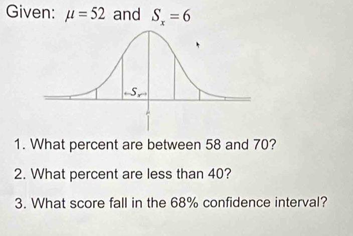 Given: mu =52 and S_x=6
1. What percent are between 58 and 70? 
2. What percent are less than 40? 
3. What score fall in the 68% confidence interval?