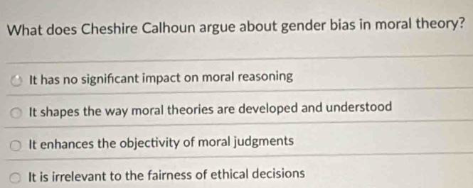 What does Cheshire Calhoun argue about gender bias in moral theory?
It has no significant impact on moral reasoning
It shapes the way moral theories are developed and understood
It enhances the objectivity of moral judgments
It is irrelevant to the fairness of ethical decisions