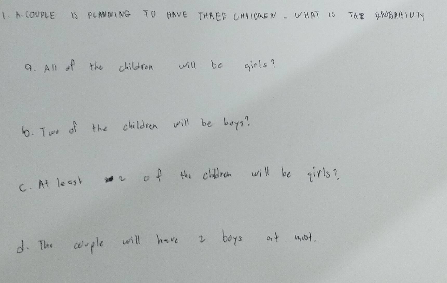 COURLE IS PCANNING TO HAVE THREE CHIIOAEN - VHAT IS THE PROBABILTY 
a. All of the children will be girls? 
b. Two of the children will be boys? 
C. At least of the children will be girls? 
d. The ceople will have 2 boys at must.