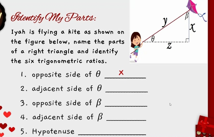 Identify My Parts: 
Iyah is flying a kite as shown on 
the figure below, name the parts 
of a right triangle and identify 
the six trigonometric ratios. 
1. opposite side of θ _ x
2. adjacent side of θ _ 
3. opposite side of β _ 
4. adjacent side of β _ 
5. Hypotenuse_