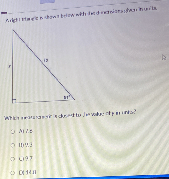 A right triangle is shown below with the dimensions given in units.
Which measurement is closest to the value of y in units?
A) 7.6
B) 9.3
C) 9.7
D) 14.8