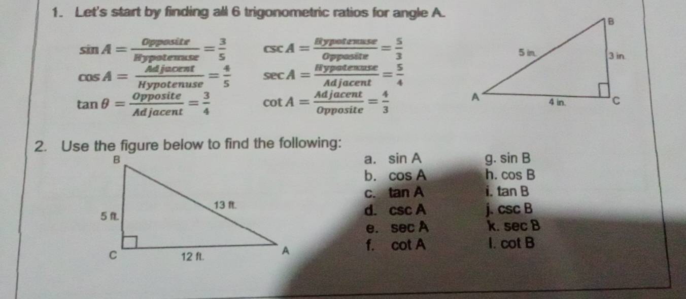 Let's start by finding all 6 trigonometric ratios for angle A.
sin A= Opposite/litypotemuse = 3/5  csc A= Bypotenuse/Opposite = 5/3 
cos A= Mjacent/Hypotenuse = 4/5  sec A= Hypatenuse/Adjacent = 5/4 
tan θ = Opposite/Adjacent = 3/4  cot A= Adjacent/Opposite = 4/3 
2. Use the figure below to find the following: 
a. sin A g. sin B
b. cos A h. cos B
C. tan A i. tan B
d. csc A i. csc B
e. sec A k. sec B
f. cot A 1. cot B