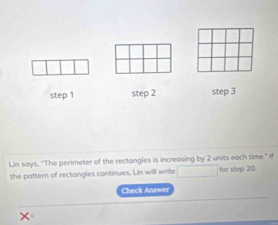 step 1 step 2 step 3
Lin says, "The perimeter of the rectangles is increasing by 2 units each time." If 
the pattern of rectangles continues, Lin will write for step 20. 
Check Answer
x c