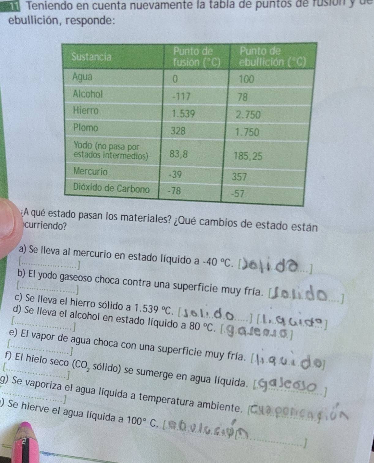 Teniendo en cuenta nuevamente la tabla de puntos de fusión y de
ebullición, responde:
¿A qué estado pasan los materiales? ¿Qué cambios de estado están
curriendo?
a) Se lleva al mercurio en estado líquido a -40°C
_
b) El yodo gaseoso choca contra una superficie muy fría.
c) Se lleva el hierro sólido a 1.539°C
d) Se Ileva el alcohol en estado líquido a 80°C [Je 0.1.6. ]
e) El vapor de agua choca con una superficie muy fría.
_f) El hielo seco (CO_2 sólido) se sumerge en agua líquida.
g) Se vaporiza el agua líquida a temperatura ambiente.
) Se hierve el agua líquida a 100°C
_
. ]