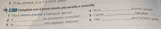 On v ENTRER P. L. à la caisse, (payer) 
10 P Completa con il passé récent, poi ascolta e controlla._ 
1 Nous venons d'arriver à l'aéroport. (arriver) 4 Nous_ 
la porte. (passer) 
les passeports. (contrôler) 5 L'avion 
(décoller) 
2 /_ 6 Elles_ 
pour la Grèce. (partir) 
3 Je_ 
mes bagages. (déposer)