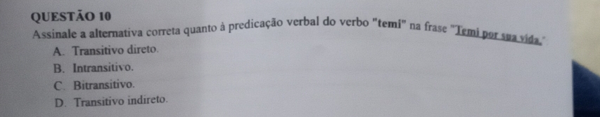 Assinale a alternativa correta quanto à predicação verbal do verbo "temi" na frase "Temi por sua vida
A. Transitivo direto.
B. Intransitivo.
C. Bitransitivo.
D. Transitivo indireto.