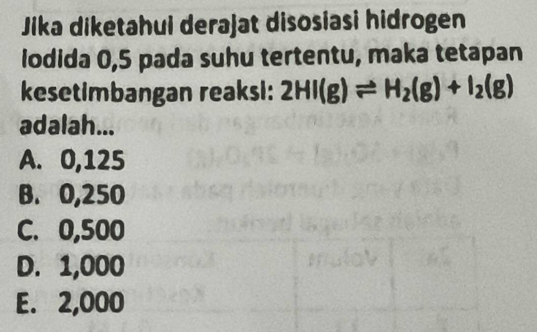 Jika diketahui derajat disosiasi hidrogen
lodida 0,5 pada suhu tertentu, maka tetapan
kesetimbangan reaksi: 2HI(g)leftharpoons H_2(g)+I_2(g)
adalah...
A. 0,125
B. 0,250
C. 0,500
D. 1,000
E. 2,000