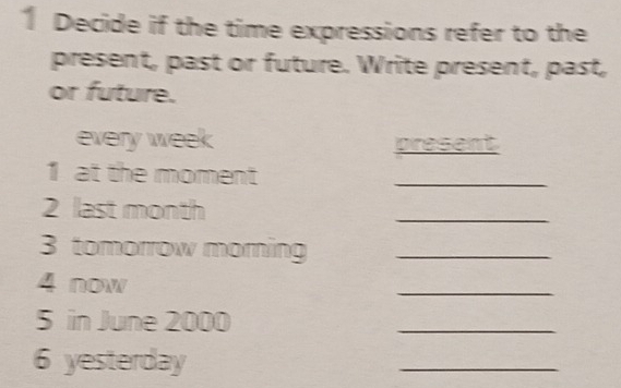 Decide if the time expressions refer to the 
present, past or future. Write present, past, 
or future. 
every week present 
1 at the moment 
_ 
2 last month
_ 
3 tomorrow morning_ 
4 now 
_ 
5 in June 2000
_ 
6 yesterday 
_