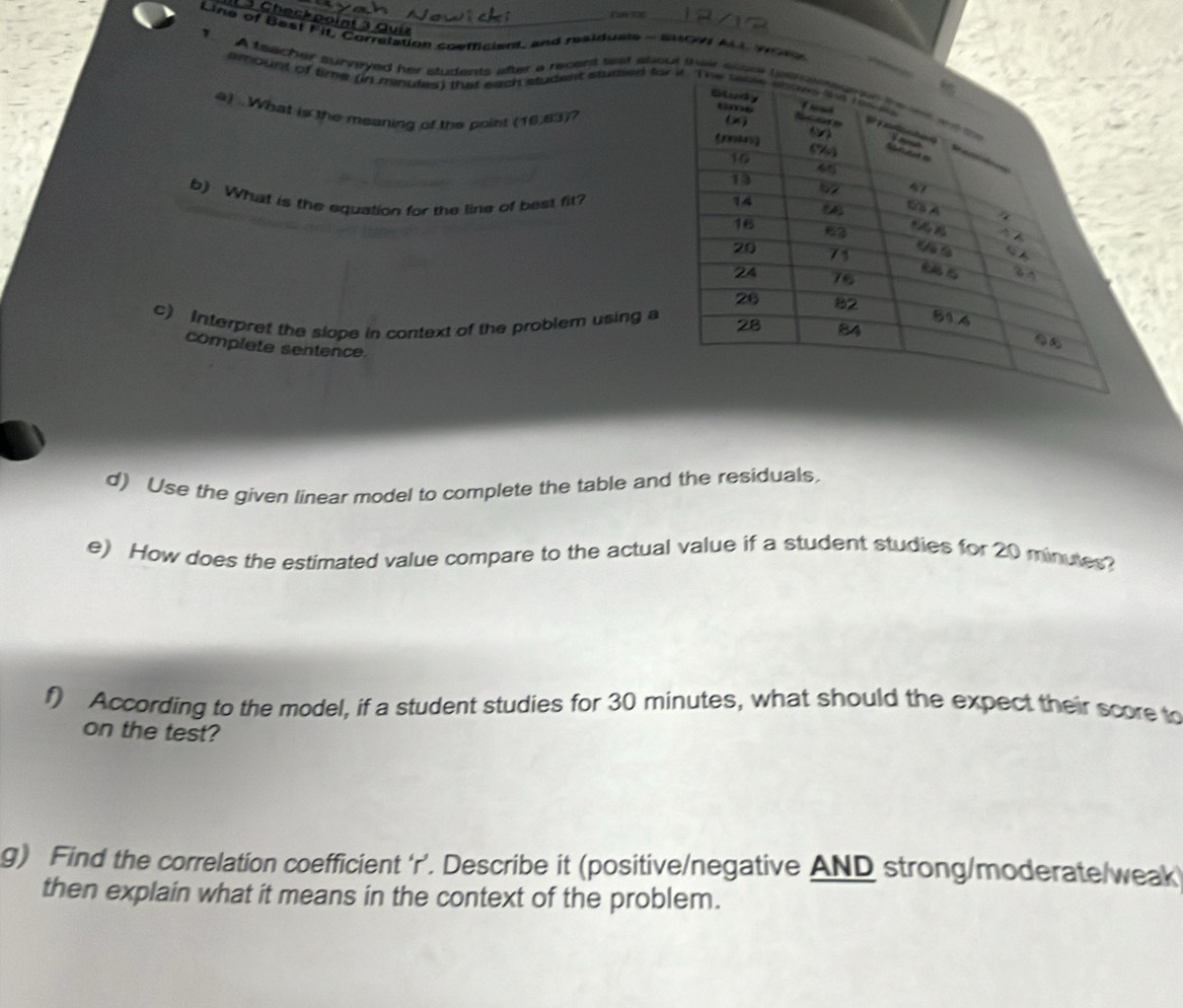 1 3 Checkpoint 3 Quiz 
Line of Best Fit, Correlation coefficient, and residuals - su ALL Wom 
T A teacher surveyed her students after a recent wat about their 
amount of time (in minutes) that each student studled fo 
4) . What is the meaning of the point (16.63)? 
b) What is the equation for the line of best fit? 
c) Interpret the slope in context of the problem using a 
complete sentence 
d) Use the given linear model to complete the table and the residuals, 
e) How does the estimated value compare to the actual value if a student studies for 20 minutes? 
f) According to the model, if a student studies for 30 minutes, what should the expect their score to 
on the test? 
g) Find the correlation coefficient ‘ r ’. Describe it (positive/negative AND strong/moderate/weak 
then explain what it means in the context of the problem.
