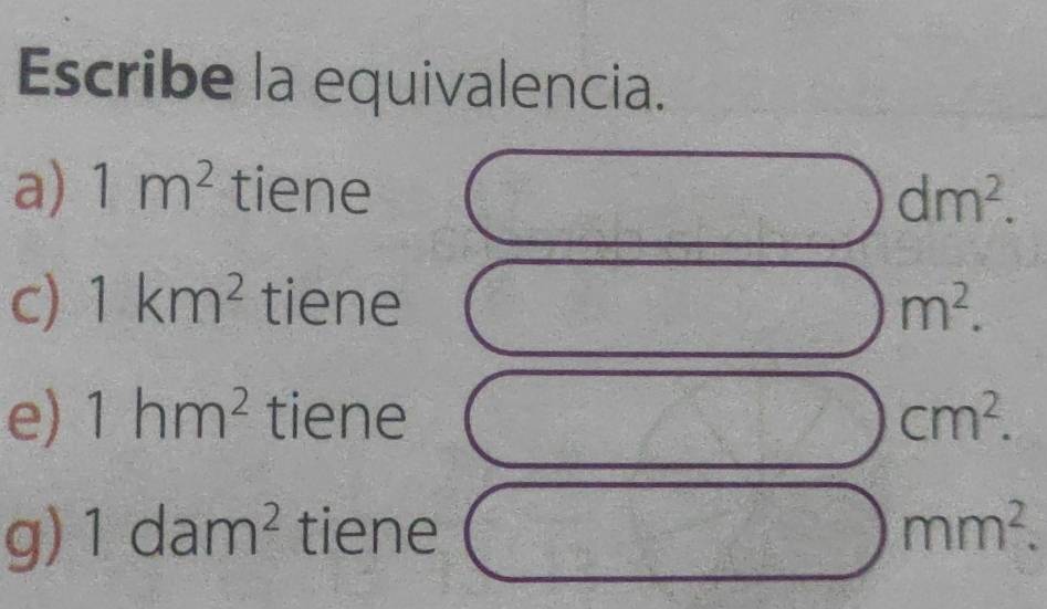 Escribe la equivalencia. 
a) 1m^2 tiene dm^2. 
c) 1km^2 tiene m^2. 
e) 1hm^2 tiene cm^2. 
g) 1dam^2 tiene mm^2.