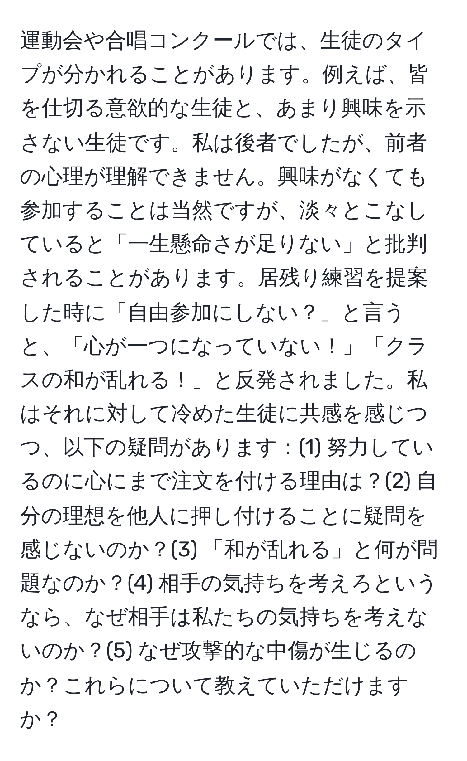 運動会や合唱コンクールでは、生徒のタイプが分かれることがあります。例えば、皆を仕切る意欲的な生徒と、あまり興味を示さない生徒です。私は後者でしたが、前者の心理が理解できません。興味がなくても参加することは当然ですが、淡々とこなしていると「一生懸命さが足りない」と批判されることがあります。居残り練習を提案した時に「自由参加にしない？」と言うと、「心が一つになっていない！」「クラスの和が乱れる！」と反発されました。私はそれに対して冷めた生徒に共感を感じつつ、以下の疑問があります：(1) 努力しているのに心にまで注文を付ける理由は？(2) 自分の理想を他人に押し付けることに疑問を感じないのか？(3) 「和が乱れる」と何が問題なのか？(4) 相手の気持ちを考えろというなら、なぜ相手は私たちの気持ちを考えないのか？(5) なぜ攻撃的な中傷が生じるのか？これらについて教えていただけますか？