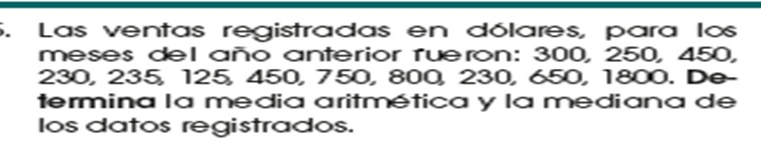 Las ventas registradas en dólares, para los 
meses del año anterior rueron: 300, 250, 450,
230, 235, 125, 450, 750, 800, 230, 650, 1800. De- 
termina la media aritmética y la mediana de 
los datos registrados.