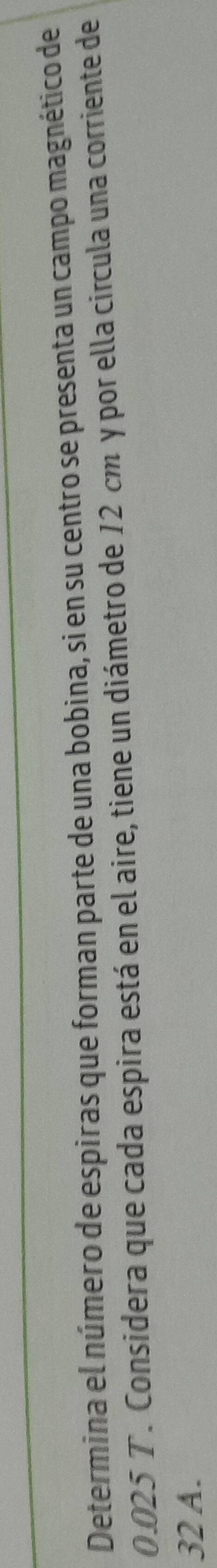 Determina el número de espiras que forman parte de una bobina, si en su centro se presenta un campo magnético de
0.025 T. Considera que cada espira está en el aire, tiene un diámetro de 12 cm y por ella circula una corriente de
32 A.