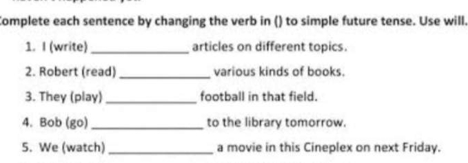 Complete each sentence by changing the verb in () to simple future tense. Use will. 
1. I (write) _articles on different topics. 
2. Robert (read) _various kinds of books. 
3. They (play) _football in that field. 
4. Bob (go) _to the library tomorrow. 
5. We (watch)_ a movie in this Cineplex on next Friday.