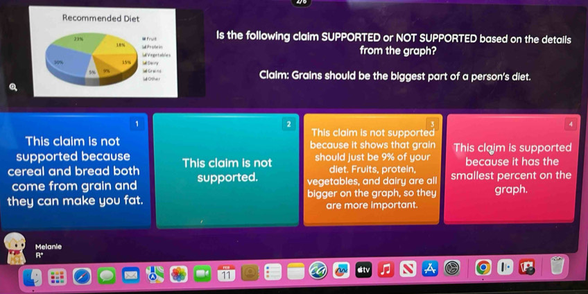 Is the following claim SUPPORTED or NOT SUPPORTED based on the details
from the graph?
Claim: Grains should be the biggest part of a person's diet.
1
2
4
This claim is not supported
This claim is not because it shows that grain This claim is supported
supported because
cereal and bread both This claim is not should just be 9% of your because it has the
diet. Fruits, protein,
come from grain and supported. vegetables, and dairy are all smallest percent on the
they can make you fat. bigger on the graph, so they graph.
are more important.
Melanie
R