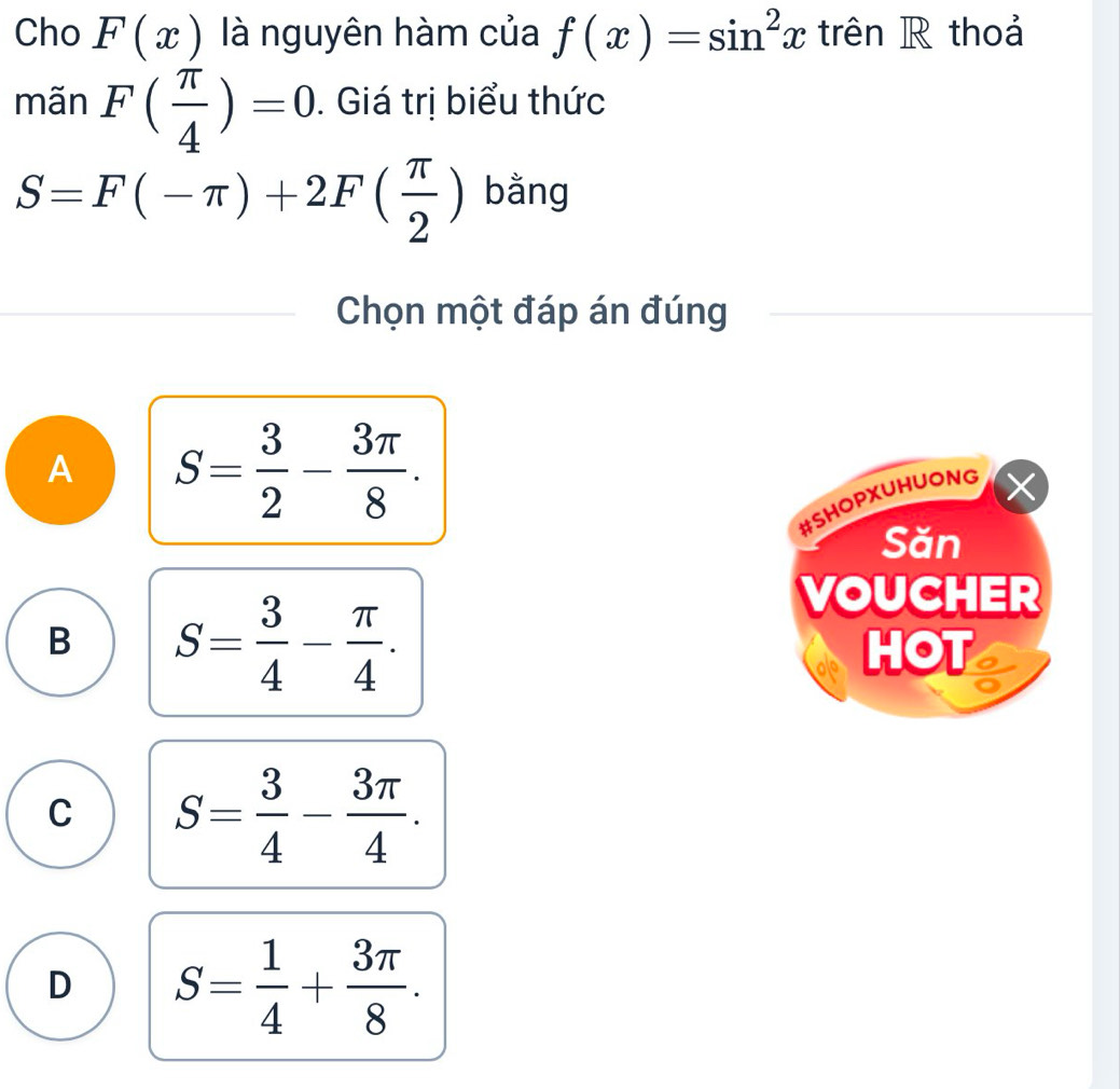 Cho F(x) là nguyên hàm của f(x)=sin^2x trên R thoả
mãn F( π /4 )=0. Giá trị biểu thức
S=F(-π )+2F( π /2 ) bằng
Chọn một đáp án đúng
A S= 3/2 - 3π /8 . 
#SHOPXUHUONG
Săn
B S= 3/4 - π /4 . 
VOUCHER
HOT
C S= 3/4 - 3π /4 .
D S= 1/4 + 3π /8 .