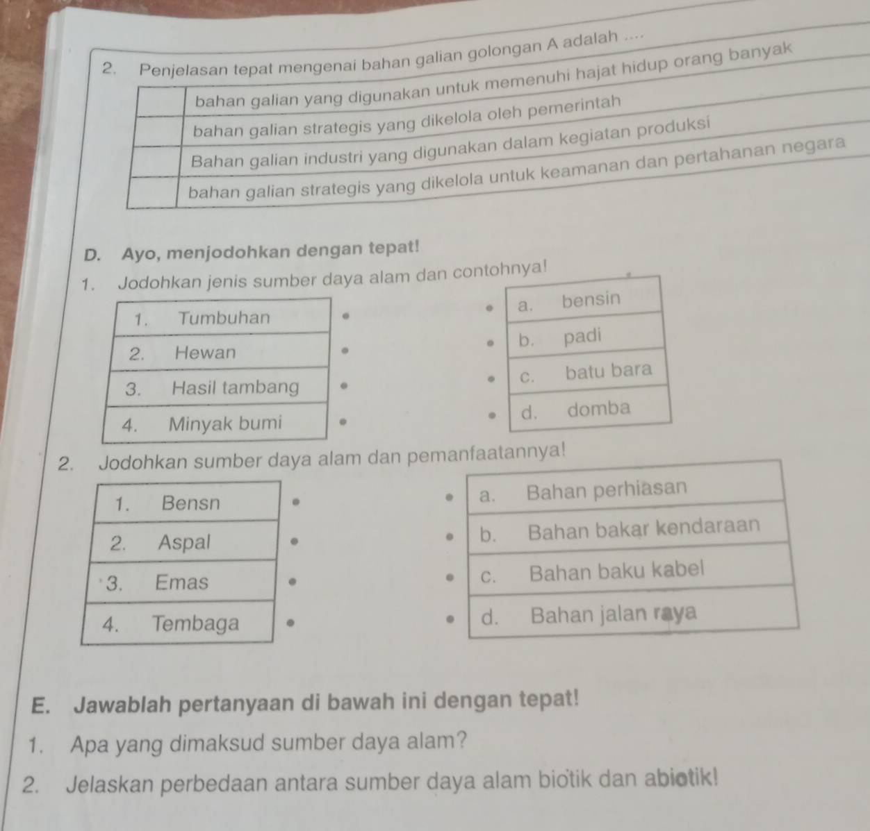 Penjelasan tepat mengenai bahan galian golongan A adalah ….
bahan galian yang digunakan untuk memenuhi hajat hidup orang banyak
bahan galian strategis yang dikelola oleh pemerintah
Bahan galian industri yang digunakan dalam kegiatan produksi
bahan galian strategis yang dikelola untuk keamanan dan pertahanan negara
D. Ayo, menjodohkan dengan tepat!
1. Jodohkan jenis sumber daya alam dan con


2. Jodohkan sumber daya alam dan peya!




E. Jawablah pertanyaan di bawah ini dengan tepat!
1. Apa yang dimaksud sumber daya alam?
2. Jelaskan perbedaan antara sumber daya alam biotik dan abiotik!