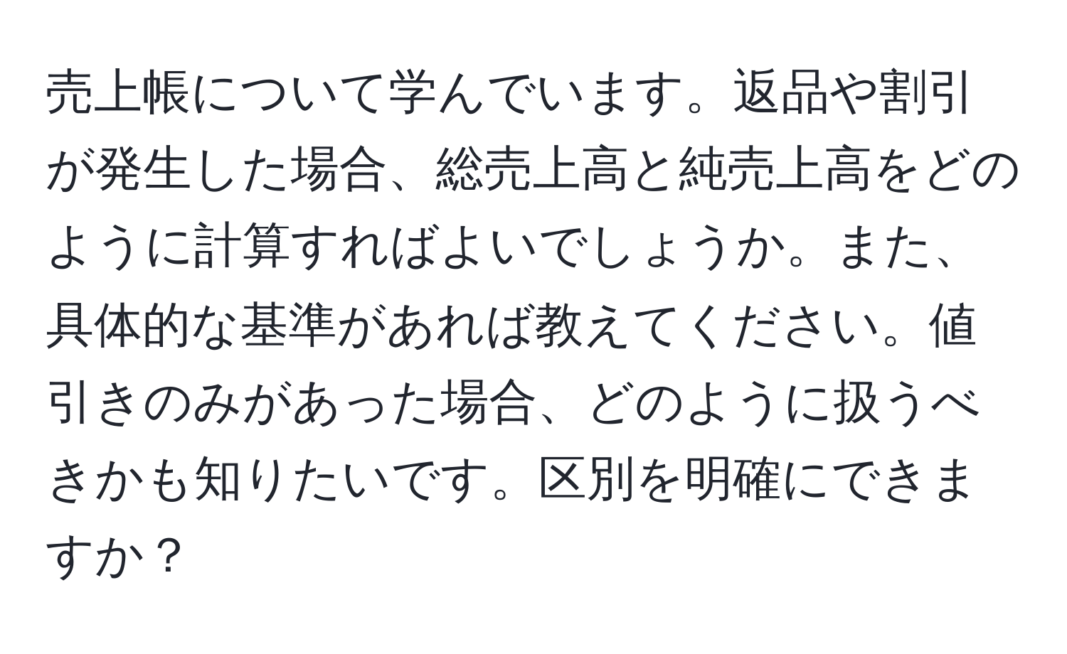 売上帳について学んでいます。返品や割引が発生した場合、総売上高と純売上高をどのように計算すればよいでしょうか。また、具体的な基準があれば教えてください。値引きのみがあった場合、どのように扱うべきかも知りたいです。区別を明確にできますか？