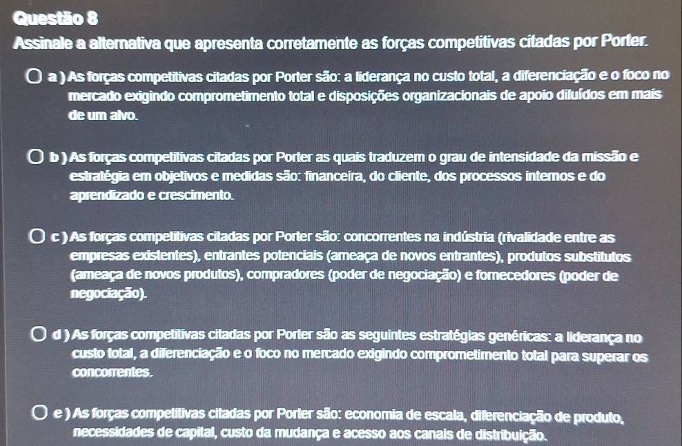 Assinale a alternativa que apresenta corretamente as forças competitivas citadas por Porter.
a ) As forças competitivas citadas por Porter são: a liderança no custo total, a diferenciação e o foco no
mercado exigindo comprometimento total e disposições organizacionais de apoio diluídos em mais
de um alvo.
b ) As forças competitivas citadas por Porter as quais traduzem o grau de intensidade da missão e
estratégia em objetivos e medidas são: financeira, do cliente, dos processos internos e do
aprendizado e crescimento.
c ) As forças competitivas citadas por Porter são: concorrentes na indústria (rivalidade entre as
empresas existentes), entrantes potenciais (ameaça de novos entrantes), produtos substitutos
(ameaça de novos produtos), compradores (poder de negociação) e fornecedores (poder de
negociação).
d ) As forças competitivas citadas por Porter são as seguintes estratégias genéricas: a liderança no
custo total, a diferenciação e o foco no mercado exigindo comprometimento total para superar os
concorrentes.
e ) As forças competitivas citadas por Porter são: economia de escala, diferenciação de produto,
necessidades de capital, custo da mudança e acesso aos canais de distribuição.